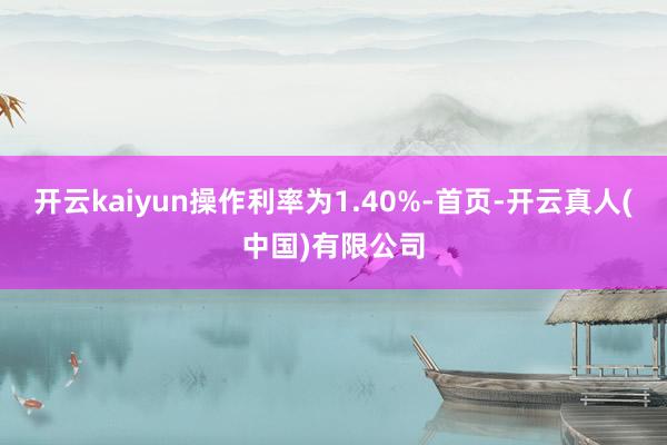 开云kaiyun操作利率为1.40%-首页-开云真人(中国)有限公司