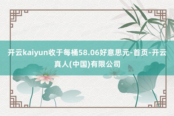 开云kaiyun收于每桶58.06好意思元-首页-开云真人(中国)有限公司