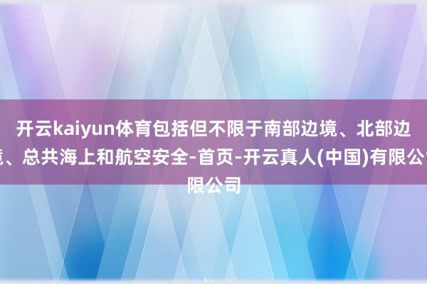 开云kaiyun体育包括但不限于南部边境、北部边境、总共海上和航空安全-首页-开云真人(中国)有限公司
