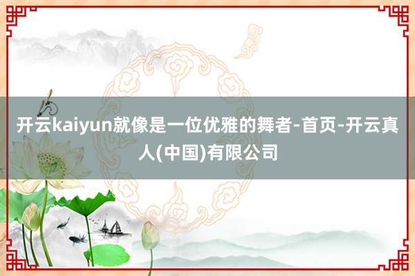 开云kaiyun就像是一位优雅的舞者-首页-开云真人(中国)有限公司